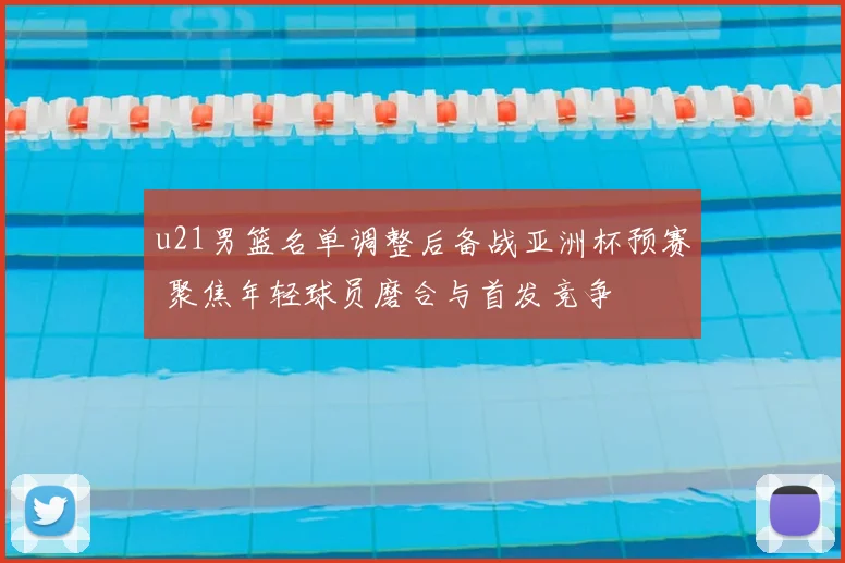 u21男篮名单调整后备战亚洲杯预赛 聚焦年轻球员磨合与首发竞争