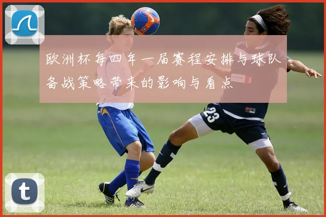 欧洲杯每四年一届赛程安排与球队备战策略带来的影响与看点
