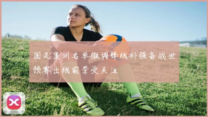 国足集训名单微调锋线补强备战世预赛出线前景受关注