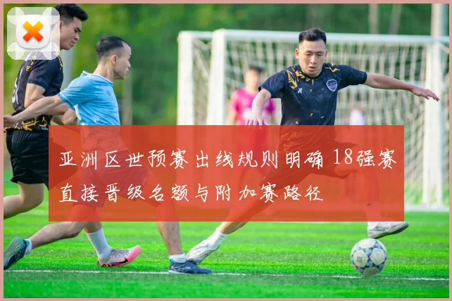 亚洲区世预赛出线规则明确 18强赛直接晋级名额与附加赛路径