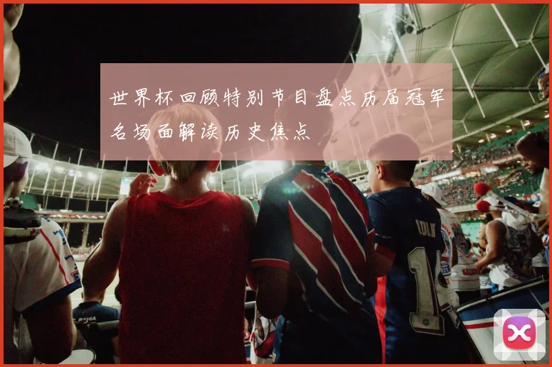 世界杯回顾特别节目盘点历届冠军名场面解读历史焦点