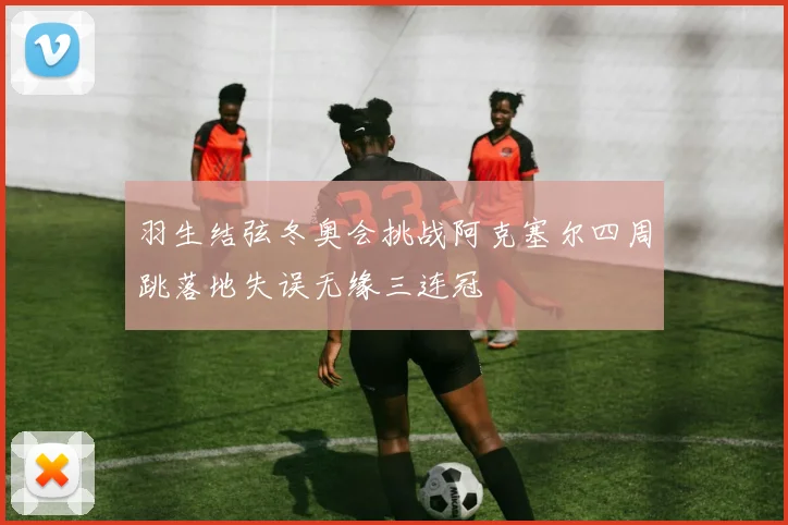羽生结弦冬奥会挑战阿克塞尔四周跳落地失误无缘三连冠