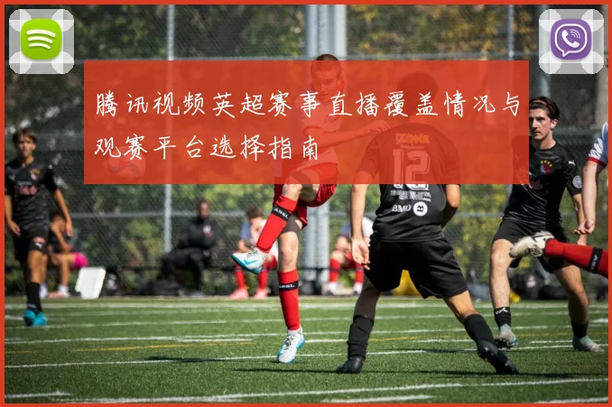 腾讯视频英超赛事直播覆盖情况与观赛平台选择指南