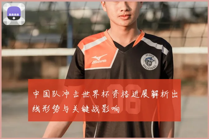中国队冲击世界杯资格进展解析出线形势与关键战影响
