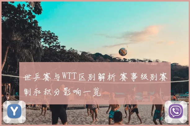 世乒赛与WTT区别解析 赛事级别赛制和积分影响一览