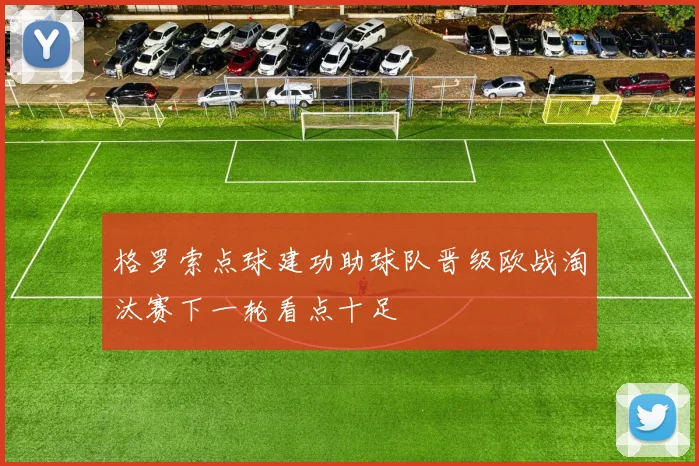 格罗索点球建功助球队晋级欧战淘汰赛下一轮看点十足
