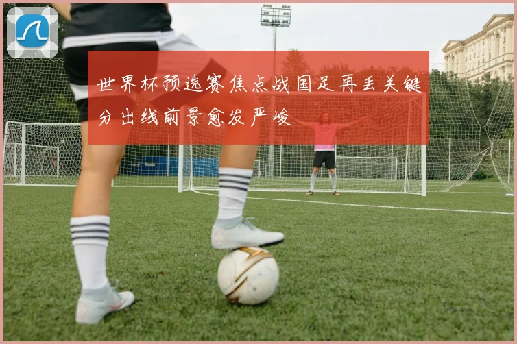 世界杯预选赛焦点战国足再丢关键分出线前景愈发严峻