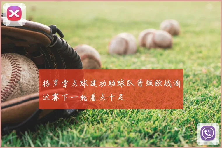 格罗索点球建功助球队晋级欧战淘汰赛下一轮看点十足