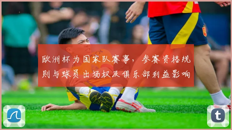 欧洲杯为国家队赛事，参赛资格规则与球员出场权及俱乐部利益影响解读