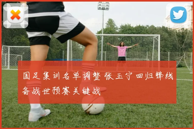 国足集训名单调整 张玉宁回归锋线备战世预赛关键战