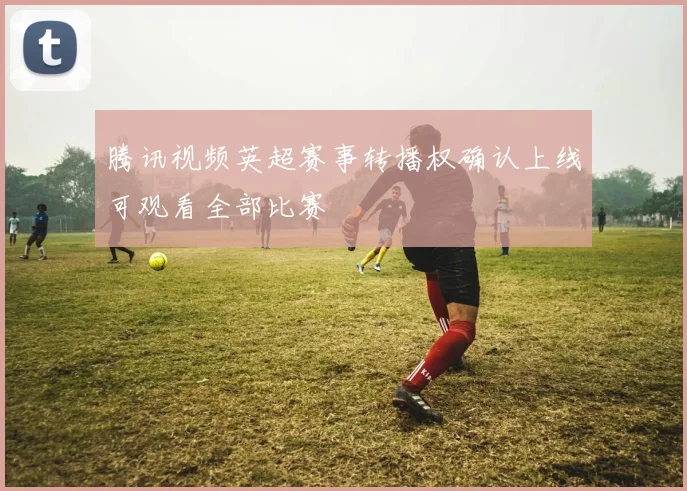 腾讯视频英超赛事转播权确认上线可观看全部比赛