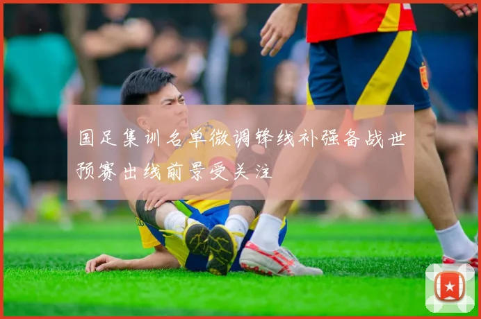 国足集训名单微调锋线补强备战世预赛出线前景受关注