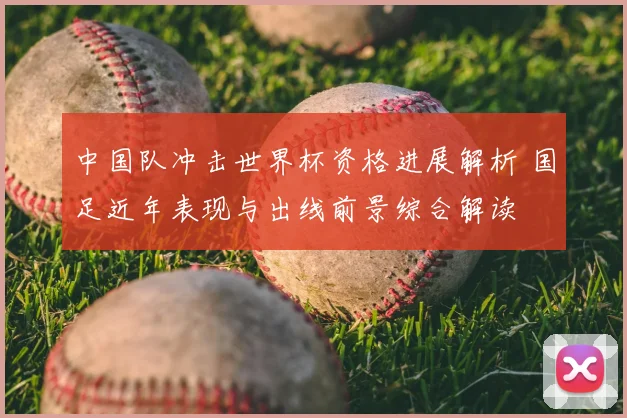 中国队冲击世界杯资格进展解析 国足近年表现与出线前景综合解读
