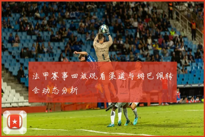 法甲赛事回放观看渠道与姆巴佩转会动态分析