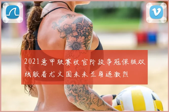 2021意甲联赛收官阶段争冠保级双线胶着尤文国米米兰角逐激烈