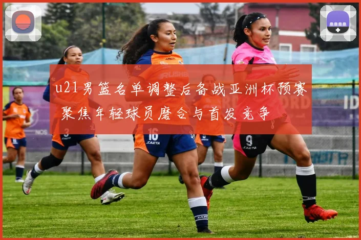 u21男篮名单调整后备战亚洲杯预赛 聚焦年轻球员磨合与首发竞争