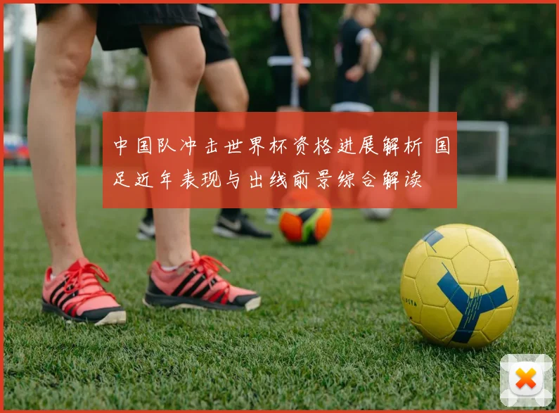 中国队冲击世界杯资格进展解析 国足近年表现与出线前景综合解读