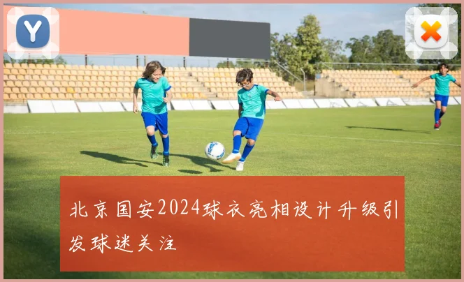 北京国安2024球衣亮相设计升级引发球迷关注