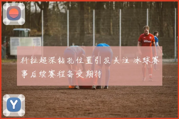 科拉超深钻孔位置引发关注 冰球赛事后续赛程备受期待