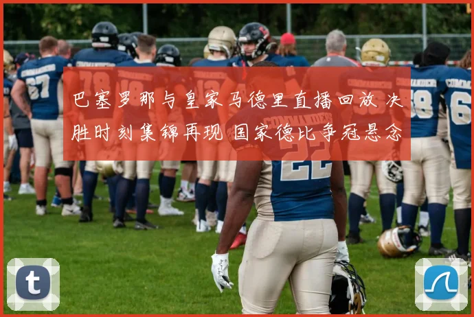 巴塞罗那与皇家马德里直播回放 决胜时刻集锦再现 国家德比争冠悬念延续