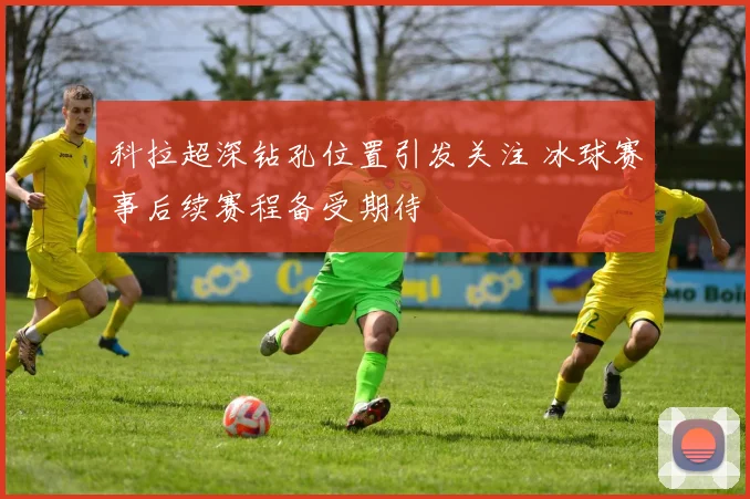 科拉超深钻孔位置引发关注 冰球赛事后续赛程备受期待