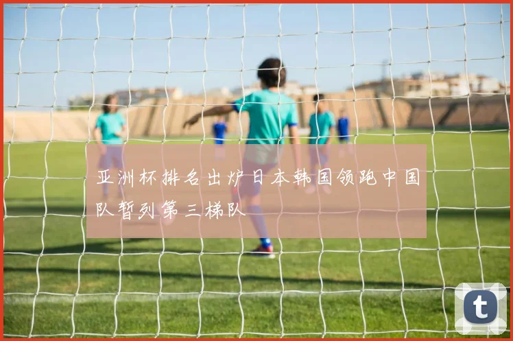 亚洲杯排名出炉日本韩国领跑中国队暂列第三梯队
