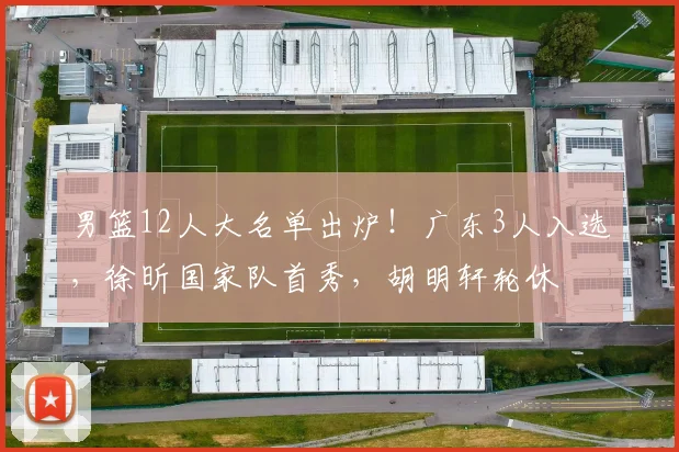 男篮12人大名单出炉!广东3人入选,徐昕国家队首秀,胡明轩轮休