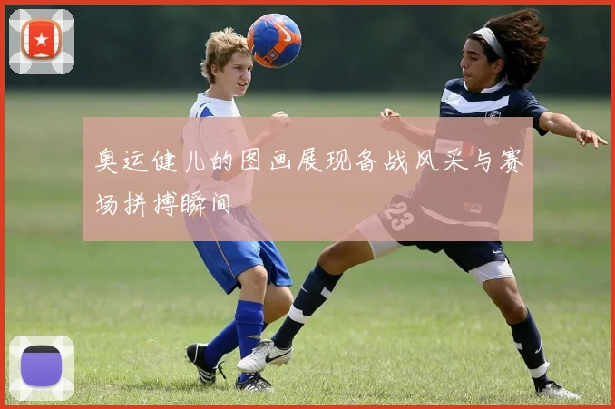 奥运健儿的图画展现备战风采与赛场拼搏瞬间